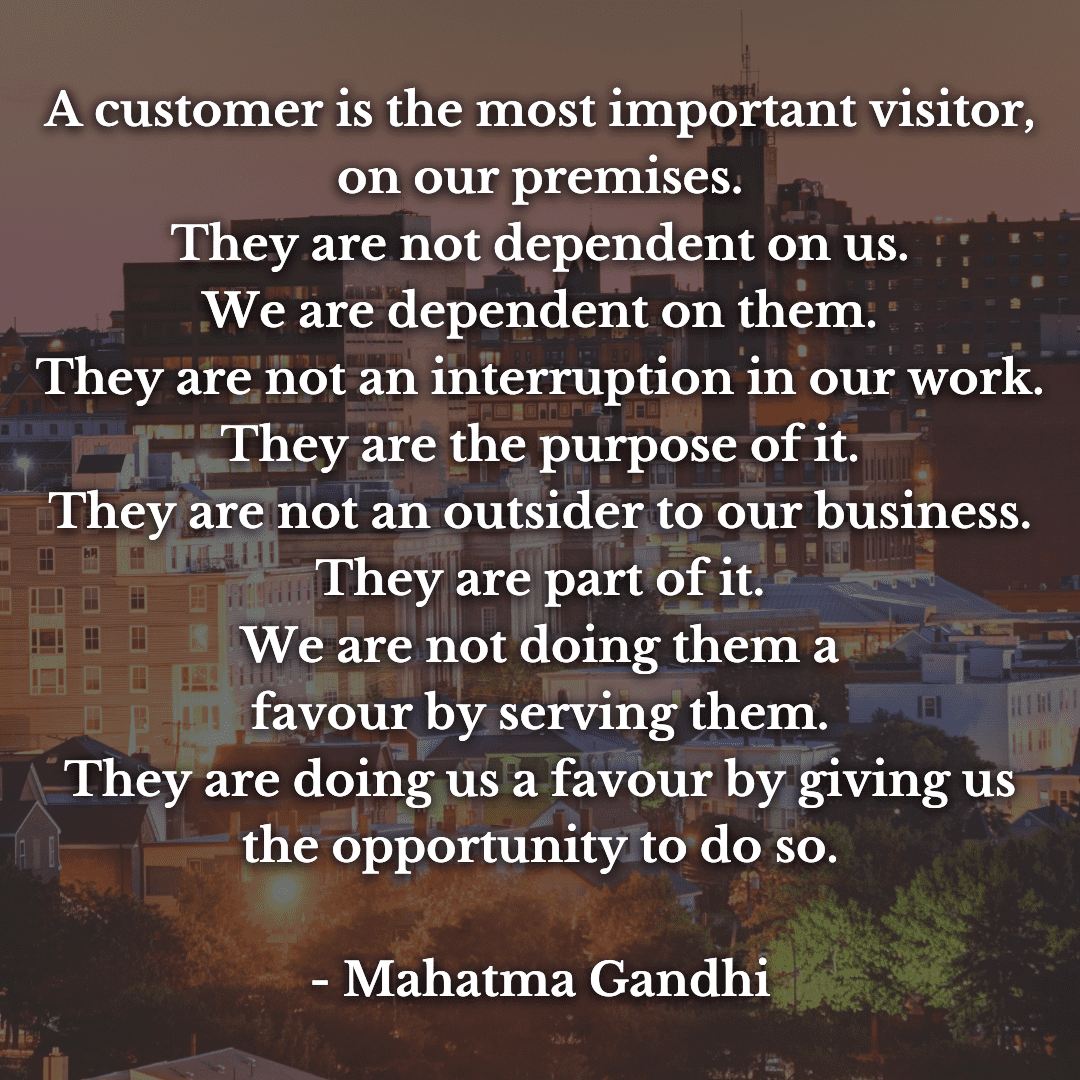 A customer is the most important visitor on our premises. He is not dependent on us. We are dependent on him. He is not an interruption in our work. He is the purpose of it. We are not doing him a-3